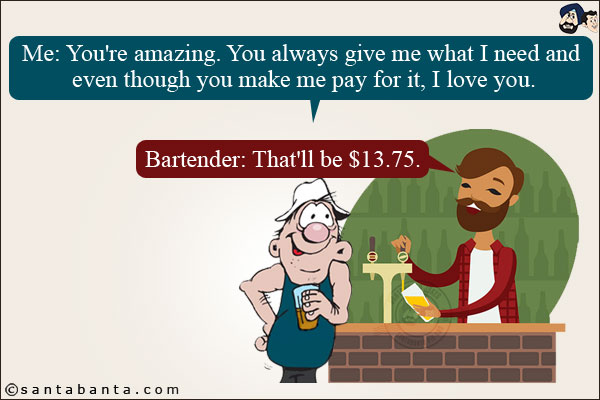 Me: You're amazing. You always give me what I need and even though you make me pay for it, I love you.<br/>
Bartender: That'll be $13.75.