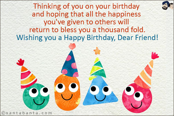 Thinking of you on your birthday and hoping that all the happiness you've given to others will return to bless you a thousand fold.<br/>
Wishing you a Happy Birthday, Dear Friend!