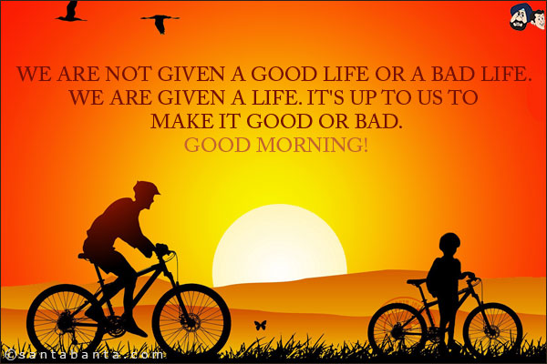 We are not given a good life or a bad life. We are given a life. It's up to us to make it good or bad.<br/>
Good Morning!