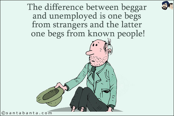 The difference between beggar and unemployed is one begs from strangers and the latter one begs from known people!
