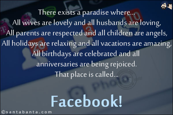 <b>There exists a paradise where...</b><br/>

All wives are lovely and all husbands are loving,<br/>
All parents are respected and all children are angels,<br/>
All holidays are relaxing and all vacations are amazing,<br/>
All birthdays are celebrated and all anniversaries are being rejoiced.<br/>
That place is called...<br/>
<br/>
<br/>
<br/>
<br/>
<br/>
Facebook!