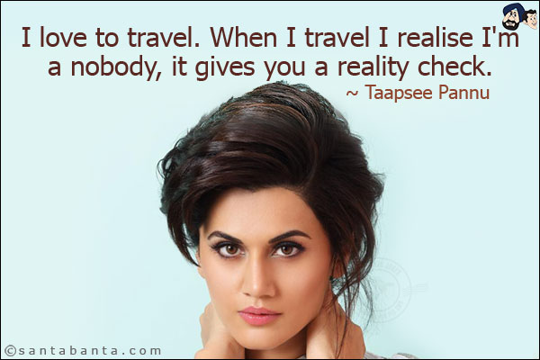 I love to travel. When I travel I realise I'm a nobody, it gives you a reality check.