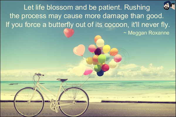 Let life blossom and be patient. Rushing the process may cause more damage than good. If you force a butterfly out of its cocoon, it'll never fly.