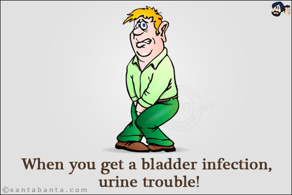 When you get a bladder infection, urine trouble!