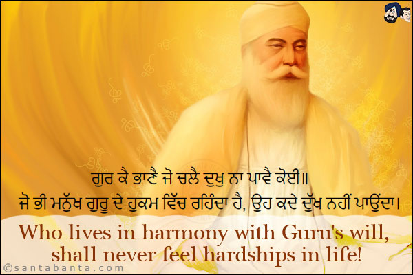 ਗੁਰ ਕੈ ਭਾਣੈ ਜੋ ਚਲੈ ਦੁਖੁ ਨਾ ਪਾਵੈ ਕੋਈ॥<br/><br/>

ਜੋ ਭੀ ਮਨੁੱਖ ਗੁਰੂ ਦੇ ਹੁਕਮ ਵਿੱਚ ਰਹਿੰਦਾ ਹੈ, ਉਹ ਕਦੇ ਦੁੱਖ ਨਹੀਂ ਪਾਉਂਦਾ।<br/><br/>

Who lives in harmony with Guru's Will, shall never feel hardships in life!