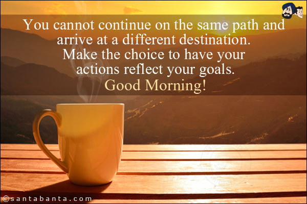 You cannot continue on the same path and arrive at a different destination. Make the choice to have your actions reflect your goals.<br/>
Good Morning!