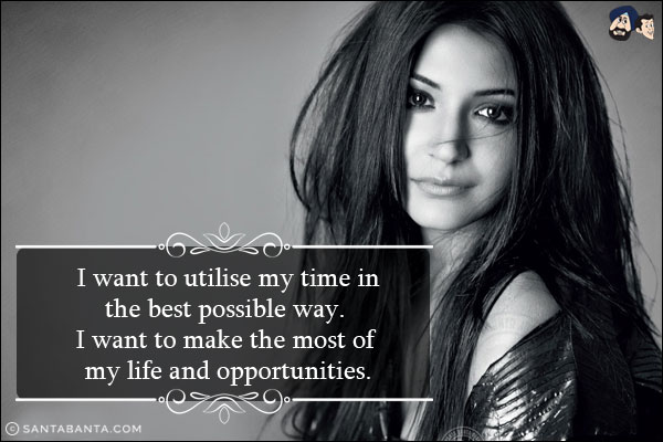 I want to utilise my time in the best possible way. I want to make the most of my life and opportunities.