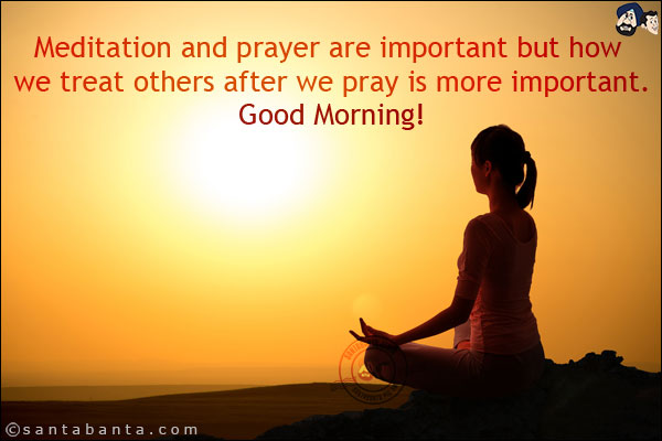 Meditation and prayer are important but how we treat others after we pray is more important.<br/>
Good Morning!