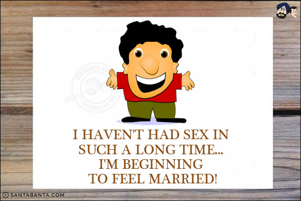 I haven't had sex in such a long time... I'm beginning to feel married!