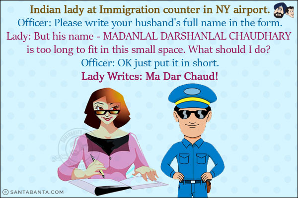 Indian lady at Immigration counter in NY airport.<br/>
Officer: Please write your husband's full name in the form.<br/>
Lady: But his name - MADANLAL DARSHANLAL CHAUDHARY is too long to fit in this small space. What should I do? <br/>
Officer: OK just put it in short.<br/>
Lady Writes: Ma Dar Chaud!
