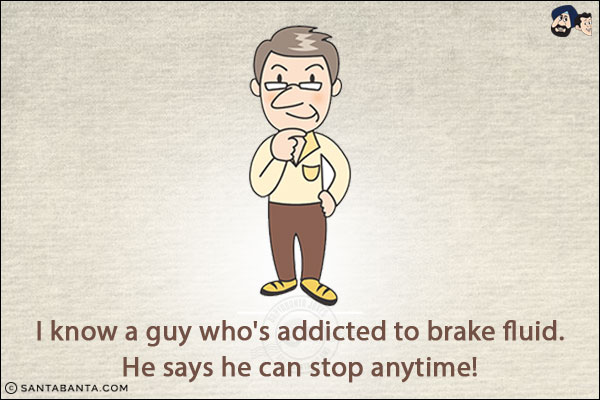 I know a guy who's addicted to brake fluid.<br/>
He says he can stop anytime!