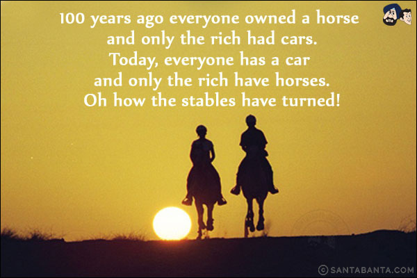 100 years ago everyone owned a horse and only the rich had cars.<br/>
Today, everyone has a car and only the rich have horses.<br/>
Oh how the stables have turned!