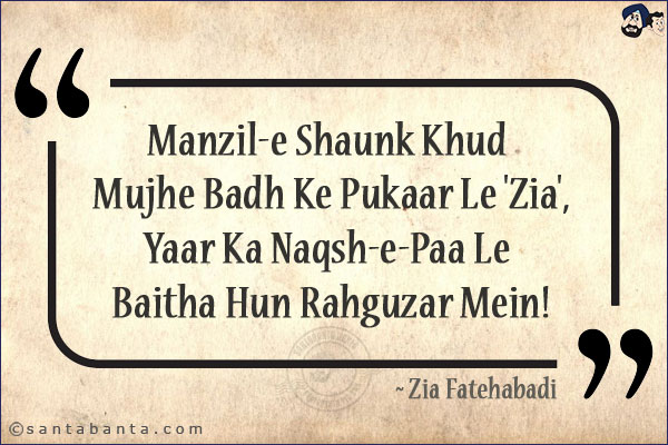 Manzil-e Shaunk Khud Mujhe Badh Ke Pukaar Le 'Zia',<br/>
Yaar Ka Naqsh-e-Paa Le Baitha Hun Rahguzar Mein!<br/><br/>

Manzil-e-Shaunk: Destination Of Love<br/>
Naqsh-e-Paa: Footprints<br/>
Rahguzar:  Road