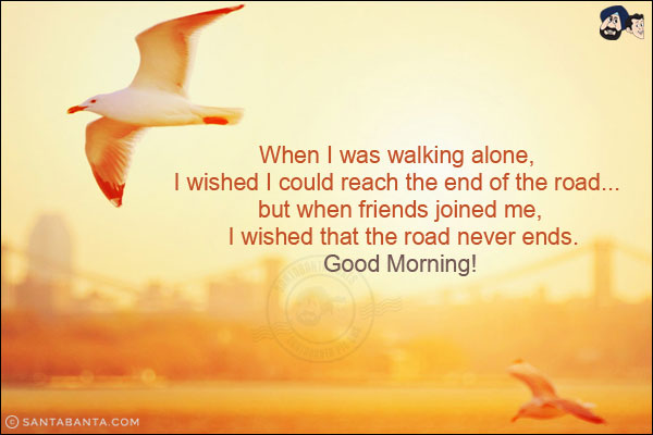 When I was walking alone, I wished I could reach the end of the road... but when friends joined me, I wished that the road never ends.<br/>
Good Morning!