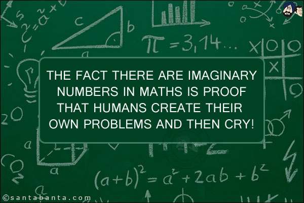 The fact there are imaginary numbers in Maths is proof that humans create their own problems and then cry!