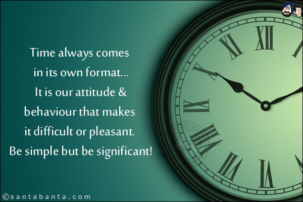 Time always comes in its own format... It is our attitude & behaviour that makes it difficult or pleasant. Be simple but be significant!