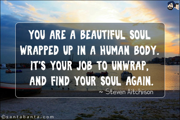 You are a beautiful soul wrapped up in a human body. It's your job to unwrap, and find your soul again.