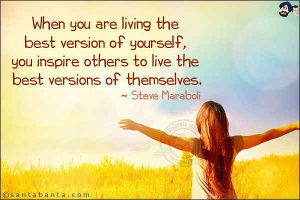 When you are living the best version of yourself, you inspire others to live the best versions of themselves.