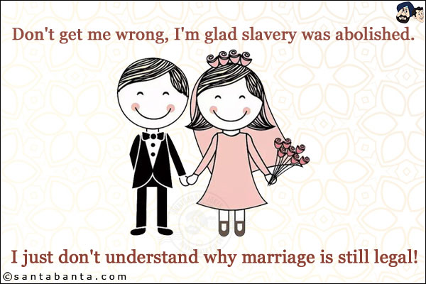 Don't get me wrong, I'm glad slavery was abolished.<br/>
.<br/>
.<br/>
.<br/>
.<br/>
.<br/>
.<br/>
.<br/>
.<br/>
I just don't understand why marriage is still legal!