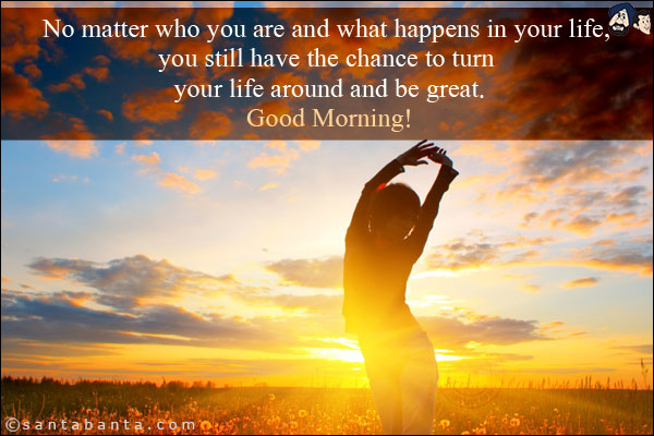 No matter who you are and what happens in your life, you still have the chance to turn your life around and be great.<br/>
Good Morning!