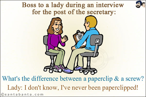 Boss to a lady during an interview for the post of the secretary:<br/>
What's the difference between a paperclip & a screw?<br/>
Lady: I don't know, I've never been paperclipped!