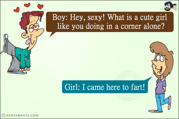 Boy: Hey, sexy! What is a cute girl like you doing in a corner alone?<br/>
Girl: I came here to fart!