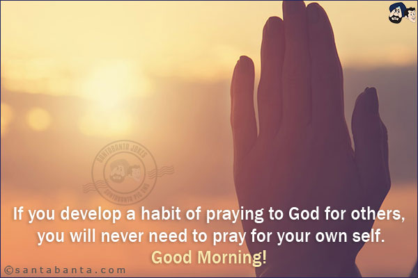 If you develop a habit of praying to God for others, you will never need to pray for your own self.<br/>
Good Morning!