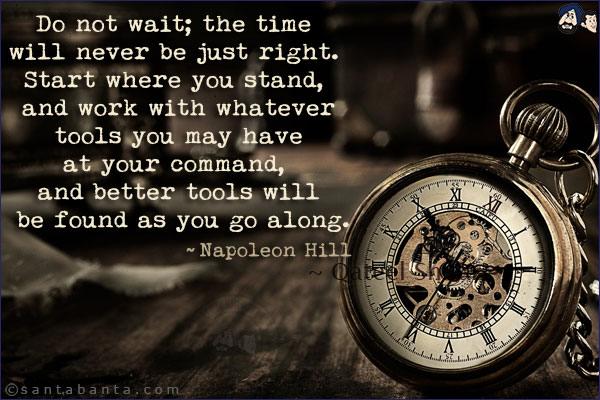 Do not wait; the time will never be just right. Start where you stand, and work with whatever tools you may have at your command, and better tools will be found as you go along.