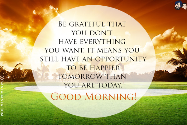 Be grateful that you don't have everything you want, it means you still have an opportunity to be happier tomorrow than you are today.<br/>
Good Morning!