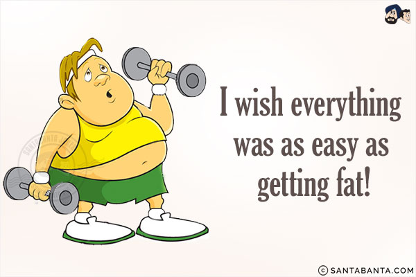 I wish everything was as easy as getting fat!