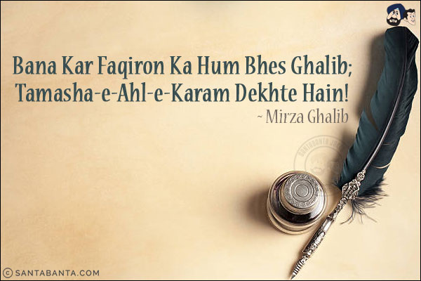 Bana Kar Faqiron Ka Hum Bhes Ghalib;<br/>
Tamasha-e-Ahl-e-Karam Dekhte Hain!<br/><br/>
Faqir: Beggar<br/>
Ahl-e-Karam: Generosity of Friends