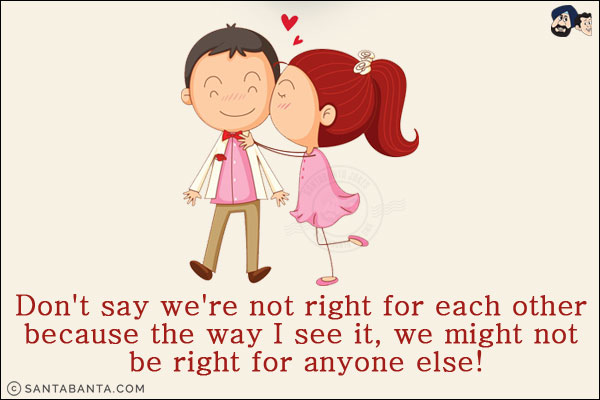 Don't say we're not right for each other because the way I see it, we might not be right for anyone else!