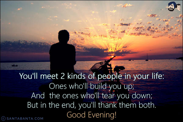 You'll meet 2 kinds of people in your life:<br/>
Ones who'll build you up;<br/>
And  the ones who'll tear you down;<br/>
But in the end, you'll thank them both.<br/>
Good Evening!