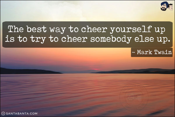 The best way to cheer yourself up is to try to cheer somebody else up.