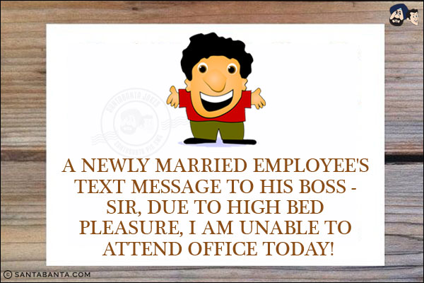 A newly married employee's text message to his boss - <br/>
Sir, due to high bed pleasure, I am unable to attend office today!
