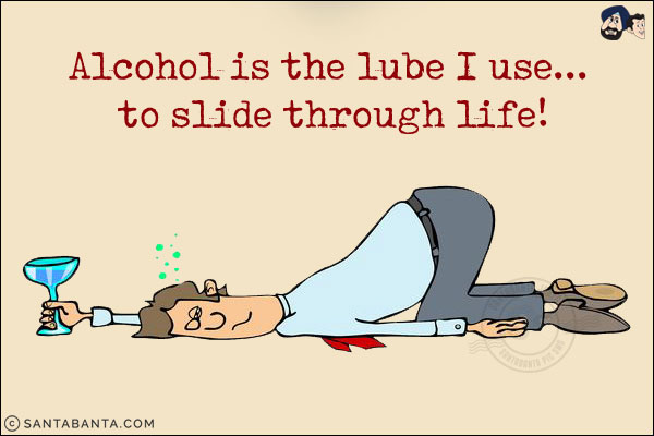 Alcohol is the lube I use... to slide through life!