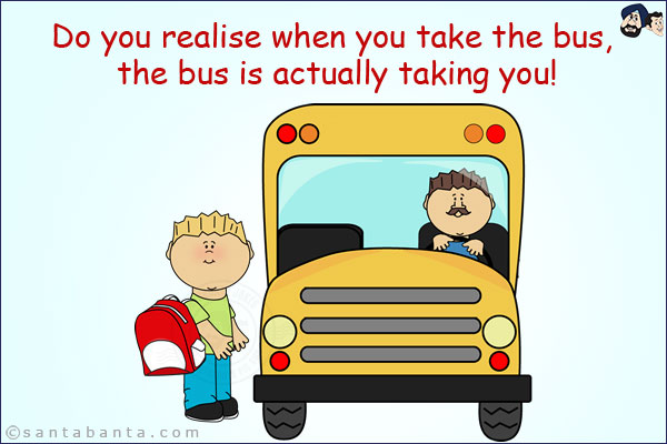 Do you realise when you take the bus, the bus is actually taking you!
