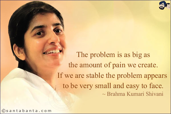 The problem is as big as the amount of pain we create. If we are stable the problem appears to be very small and easy to face.