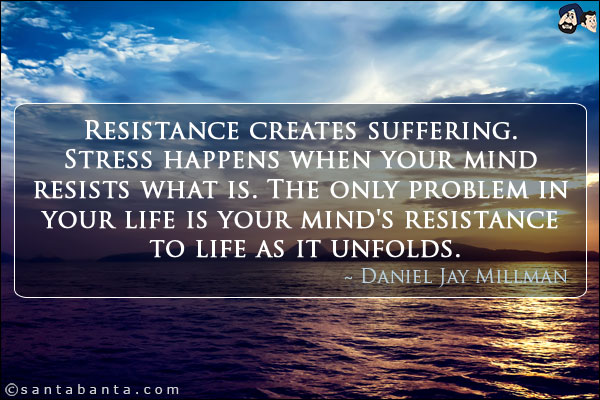 Resistance creates suffering. Stress happens when your mind resists what is. The only problem in your life is your mind's resistance to life as it unfolds.