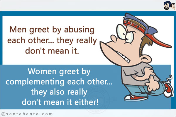 Men greet by abusing each other... they really don't mean it.<br/>
Women greet by complementing each other... they also really don't mean it either!