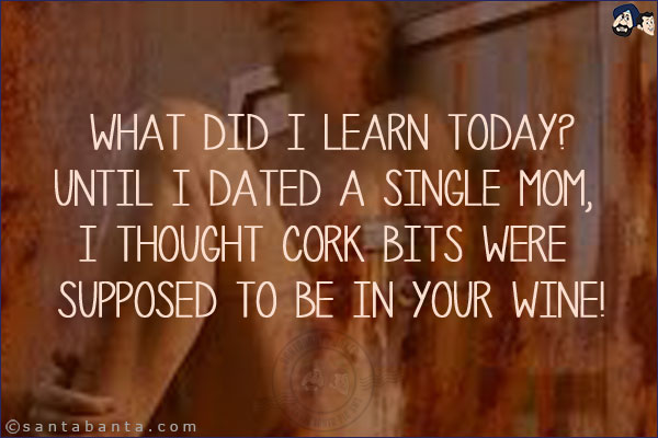What did I learn today?<br/>
Until I dated a single mom, I thought cork bits were supposed to be in your wine!