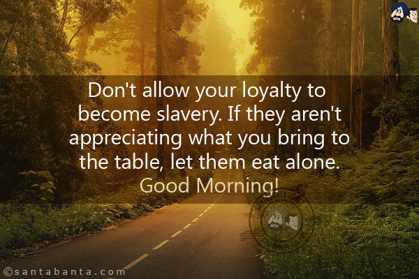 Don't allow your loyalty to become slavery. If they aren't appreciating what you bring to the table, let them eat alone.<br/>
Good Morning!