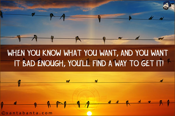 When you know what you want, and you want it bad enough, you'll find a way to get it!
