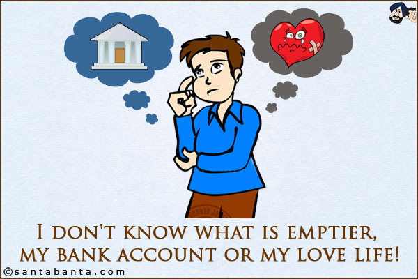 I don't know what is emptier, my bank account or my love life!
