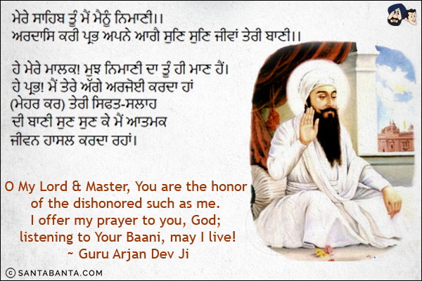 ਮੇਰੇ ਸਾਹਿਬ ਤੂੰ ਮੈਂ ਮੈਨੂੰ ਨਿਮਾਣੀ।।<br/>
ਅਰਦਾਸਿ ਕਰੀ ਪ੍ਰਭ ਅਪਨੇ ਆਗੈ ਸੁਣਿ ਸੁਣਿ ਜੀਵਾਂ ਤੇਰੀ ਬਾਣੀ।।<br/><br/>

ਹੇ ਮੇਰੇ ਮਾਲਕ! ਮੁਝ ਨਿਮਾਣੀ ਦਾ ਤੂੰ ਹੀ ਮਾਣ ਹੈਂ।<br/>
ਹੇ ਪ੍ਰਭ! ਮੈਂ ਤੇਰੇ ਅੱਗੇ ਅਰਜੋਈ ਕਰਦਾ ਹਾਂ (ਮੇਹਰ ਕਰ) ਤੇਰੀ ਸਿਫਤ-ਸਲਾਹ ਦੀ ਬਾਣੀ ਸੁਣ ਸੁਣ ਕੇ ਮੈਂ ਆਤਮਕ ਜੀਵਨ ਹਾਸਲ ਕਰਦਾ ਰਹਾਂ।<br/><br/>

O My Lord & Master, You are the honor of the dishonored such as me. I offer my prayer to you, God; listening to Your Baani, may I live!<br/>
~ Guru Arjan Dev Ji