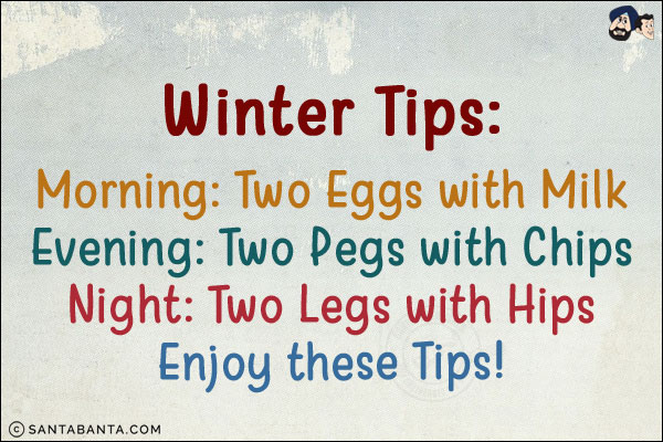 Winter Tips:<br/>
Morning: Two Eggs with Milk<br/>
Evening: Two Pegs with Chips<br/>
Night: Two Legs with Hips<br/>
Enjoy these Tips!
