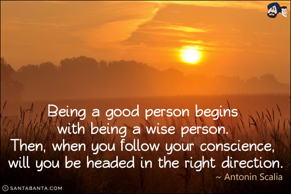 Being a good person begins with being a wise person. Then, when you follow your conscience, will you be headed in the right direction.