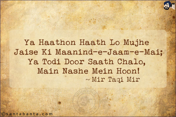 Ya Haathon Haath Lo Mujhe Jaise Ki Maanind-e-Jaam-e-Mai;<br/>
Ya Todi Door Saath Chalo, Main Nashe Mein Hoon!<br/><br/>

Maanind-e-Jaam-e-Mai: Like The Glass Of Wine