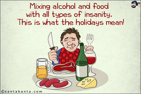 Mixing alcohol and food with all types of insanity. <br/>
This is what the holidays mean!