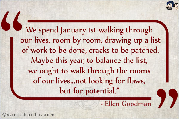 We spend January 1st walking through our lives, room by room, drawing up a list of work to be done, cracks to be patched. Maybe this year, to balance the list, we ought to walk through the rooms of our lives...not looking for flaws, but for potential.